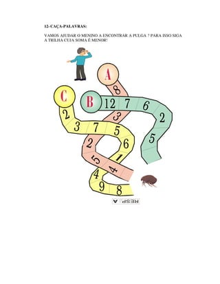12- CAÇA-PALAVRAS:

VAMOS AJUDAR O MENINO A ENCONTRAR A PULGA ? PARA ISSO SIGA
A TRILHA CUJA SOMA É MENOR!




                              8
             12 7 6
        2     3       2
          3 7 5
           2    6   5
                 5




                     4
                         4




                         9 8
 