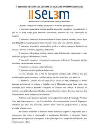 II SEMINÁRIO DE ESCRITAS E LEITURAS EM EDUCAÇÃO MATEMÁTICA (II SELEM)
Descrevo a seguir um exemplo de sequência de ensino desenvolvida:
1º momento: apresentar a história, narrá-la, apresentar a capa (com perguntas sobre o
quê se vê nela), tempo para expressar sentimentos, manuseio do livro, observação de
imagens.
2º momento: construção da casa sonolenta utilizando técnicas variadas, pintura desta
casa de acordo com as imagens do livro, o mesmo sendo feito com a mobília da casa.
3º momento, matemática: construção de gráficos e tabelas, contagem do número de
pessoas e animais na história, registros e dobraduras.
4º momento, informática: levar as crianças à sala de informática e apresentar o vídeo
da história que pode ser baixado do youtube.
5º momento: colocar os personagens na caixa, que poderão ser brinquedos trazidos
de casa ou confeccionados na escola.
6º momento: as crianças contam a história.
7º momento ou final: produção de um texto.
Fiz esta descrição não a fim de menosprezar qualquer ação didática, mas por
acreditar poder apresentar outros caminhos, talvez não tão conhecidos, mas possíveis.
O Referencial Curricular Nacional para Educação Infantil (RCNEI), afirma que são muitas
asformas possíveis de se realizar o trabalho com a Matemática nessa faixa etária, mas
elesempre deve acontecer inserido e integrado no cotidiano das crianças. A contação de
história é uma prática bastante difundida entre professores, portanto devemos fazer uso dela
de maneira que possa enriquecer este momento.
Podemos usar o momento de contar histórias para irmos além da recreação. Por meio
delas podemos enriquecer as experiências infantis, oferecendovariadas formas de linguagem,
introduzir um tema para discussão, discutir temas sensíveis, proporcionando à criança
vivenciar o faz-de-conta.
As histórias estimulam o desenvolvimento de funções cognitivas importantes para o
pensamento, tais como a comparação, o pensamento hipotético, o raciocínio lógico,
pensamento divergente ou convergente, as relações espaciais e temporais (toda história tem
princípio, meio e fim).
 