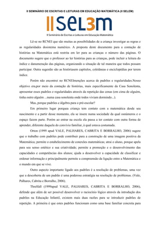 II SEMINÁRIO DE ESCRITAS E LEITURAS EM EDUCAÇÃO MATEMÁTICA (II SELEM)
Lê-se no RCNEI que são muitas as possibilidades de a criança investigar as regras e
as regularidades dosistema numérico. A proposta deste documento para a contação de
histórias na Matemática está restrita em ler para as crianças o número das páginas. O
documento sugere que o professor ao ler histórias para as crianças, pode incluir a leitura do
índice e danumeração das páginas, organizando a situação de tal maneira que todos possam
participar. Outra sugestão são as históriasem capítulos, coletâneas e enciclopédias por terem
índice.
Porém não encontrei no RCNEImenções acerca de padrões e regularidades.Nosso
objetivo era,por meio da contação de histórias, mais especificamente da Casa Sonolenta,
apresentar esses padrões e regularidades através da repetição das cenas (em cima de alguém,
tinha outro alguém ...numa casa sonolenta onde todos viviam dormindo...).
Mas, porque padrões e álgebra para o pré-escolar?
Em primeiro lugar porquea criança tem contato com a matemática desde seu
nascimento e a partir desse momento, ela se insere numa sociedade da qual osnúmeros e o
espaço fazem parte. Porém ao entrar na escola ela passa a ter contato com outra forma de
aprender, diferente daquela do convívio familiar, à qual estava costumada.
Orton (1999 apud VALE, PALHARES, CABRITA E BORRALHO, 2006) sugere
que o trabalho com padrões pode contribuir para a construção de uma imagem positiva da
Matemática; permite o estabelecimento de conexões matemáticas; atrai o aluno, porque apela
para seu senso estético e sua criatividade; permite a promoção e o desenvolvimento das
capacidades e competências dos alunos; ajuda a desenvolver a capacidade de classificar e
ordenar informação e principalmente permite a compreensão da ligação entre a Matemática e
o mundo em que se vive.
Outro aspecto importante ligado aos padrões é a resolução de problemas, uma vez
que a descoberta de um padrão é uma poderosa estratégia na resolução de problemas. (Vale,
Palhares, Cabrita e Borralho, 2006).
Threlfall (1999apud VALE, PALHARES, CABRITA E BORRALHO, 2006),
defende que além de ser possível desenvolver o raciocínio lógico através da introdução dos
padrões na Educação Infantil, existem mais duas razões para se introduzir padrões de
repetição. A primeira é que estes padrões funcionam como uma base familiar concreta para
 