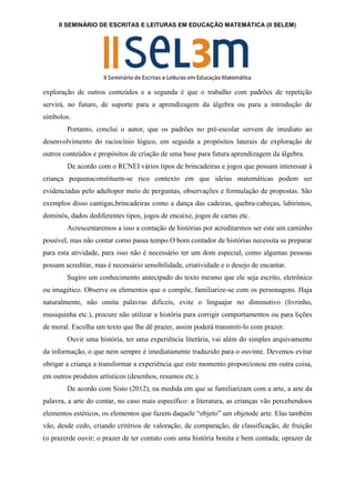 II SEMINÁRIO DE ESCRITAS E LEITURAS EM EDUCAÇÃO MATEMÁTICA (II SELEM)
exploração de outros conteúdos e a segunda é que o trabalho com padrões de repetição
servirá, no futuro, de suporte para a aprendizagem da álgebra ou para a introdução de
símbolos.
Portanto, conclui o autor, que os padrões no pré-escolar servem de imediato ao
desenvolvimento do raciocínio lógico, em seguida a propósitos laterais de exploração de
outros conteúdos e propósitos de criação de uma base para futura aprendizagem da álgebra.
De acordo com o RCNEI vários tipos de brincadeiras e jogos que possam interessar à
criança pequenaconstituem-se rico contexto em que ideias matemáticas podem ser
evidenciadas pelo adultopor meio de perguntas, observações e formulação de propostas. São
exemplos disso cantigas,brincadeiras como a dança das cadeiras, quebra-cabeças, labirintos,
dominós, dados dediferentes tipos, jogos de encaixe, jogos de cartas etc.
Acrescentaremos a isso a contação de histórias por acreditarmos ser este um caminho
possível, mas não contar como passa tempo.O bom contador de histórias necessita se preparar
para esta atividade, para isso não é necessário ter um dom especial, como algumas pessoas
possam acreditar, mas é necessário sensibilidade, criatividade e o desejo de encantar.
Sugiro um conhecimento antecipado do texto mesmo que ele seja escrito, eletrônico
ou imagético. Observe os elementos que o compõe, familiarize-se com os personagens. Haja
naturalmente, não omita palavras difíceis, evite o linguajar no diminutivo (livrinho,
musiquinha etc.), procure não utilizar a história para corrigir comportamentos ou para lições
de moral. Escolha um texto que lhe dê prazer, assim poderá transmiti-lo com prazer.
Ouvir uma história, ter uma experiência literária, vai além do simples arquivamento
da informação, o que nem sempre é imediatamente traduzido para o ouvinte. Devemos evitar
obrigar a criança a transformar a experiência que este momento proporcionou em outra coisa,
em outros produtos artísticos (desenhos, resumos etc.).
De acordo com Sisto (2012), na medida em que se familiarizam com a arte, a arte da
palavra, a arte do contar, no caso mais específico: a literatura, as crianças vão percebendoos
elementos estéticos, os elementos que fazem daquele “objeto” um objetode arte. Elas também
vão, desde cedo, criando critérios de valoração, de comparação, de classificação, de fruição
(o prazerde ouvir; o prazer de ter contato com uma história bonita e bem contada; oprazer de
 