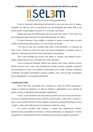 II SEMINÁRIO DE ESCRITAS E LEITURAS EM EDUCAÇÃO MATEMÁTICA (II SELEM)
Como já mencionei anteriormente confeccionei a casa com uma caixa de sapatos,
encapada com filtro de café, os utensílios da casa são brinquedos que minha filha já não
brincava mais e os personagens fiz com E.V.A. O tecido é um retalho.
Sempre que conto esta história para uma nova turma não mostro o livro, deixo que
eles se apropriem deste momento com toda a ludicidade que ele contém.
O desenvolvimento é bem simples, as crianças se sentam à minha frente, em meio
círculo, de maneira que todos possam ver os movimentos da história.
“Era uma vez uma casa sonolenta onde todos viviam dormindo” é o momento de
abrir a caixa. “Nessa casa tinha uma cama, uma cama aconchegante”, acomodo a cama. E
então com o desenrolar da história vou movimentando os personagens.
Este é uma atividade que envolve não apenas as crianças, mas também jovens e
adultos, afirmo isto por já ter vivenciado estes vários momentos.
Com as crianças da Educação Infantil, por exemplo, após contar a história as deixo
brincar um pouco com a casa e eles terminam por recontar a história, seguindo a sequência
dos personagens na cama, eles também se preocupam com as falas: roncando, sonhando,
cochilando, ressonando, dormitando e assustou, arranhou, caiu e deu um susto. Enxergamos
aqui as regularidades e a resolução de problemas.
Considerações Finais
Iniciei este relato escrevendo que a intenção era a partir da história, apresentar a
criança ao mundo da matemática, ao observar padrões e regularidades com a intenção de
ajudar os alunos a aprenderem uma matemática significativa.
Contei “a casa sonolenta” para uma turma do primeiro ano no começo do ano letivo.
No início do segundo semestre recontei a história, porém troquei a ordem entre o cachorro, o
gato e o rato. Quando terminei de contar, algumas crianças me questionaram porque eu havia
“errado” a ordem, pedi então que eles me ajudassem a ordenar as coisas.
Foi possível perceber neste momento o quanto eles estabeleceram relações,
desenvolveram a capacidade de classificar e ordenar informações e se dispuseram a resolver
um problema, e principalmente fizeram matemática de uma maneira saudável e prazerosa.
 