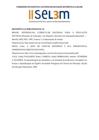 II SEMINÁRIO DE ESCRITAS E LEITURAS EM EDUCAÇÃO MATEMÁTICA (II SELEM)
REFERÊNCIAS BIBLIOGRÁFICAS
BRASIL. REFERENCIAL CURRICULAR NACIONAL PARA A EDUCAÇÃO
INFANTIL.Ministério da Educação e do Desporto, Secretaria de EducaçãoFundamental. —
Brasília: MEC/SEF, 1998. Volume 3: Conhecimento de mundo.
Disponível em: http://portal.mec.gov.br/seb/arquivos/pdf/volume3.pdf
SISTO, Celso. A ARTE DE CONTAR HISTÓRIAS E SUA IMPORTÂNCIA
NODESENVOLVIMENTO INFANTIL.
Disponível em: http://www.artistasgauchos.com.br/celso/ensaios/artecontarhist.pdf
VALE, Isabel; PALHARES, Pedro; CABRITA, Isabel; BORRALHO, Antônio. NÚMEROS
E ÁLGEBRA. Na aprendizagem da matemática e na formação de professores. Os padrões no
Ensino e Aprendizagem da Álgebra. Sociedade Portuguesa de Ciências da Educação. Secção
de Educação Matemática. 2006
 