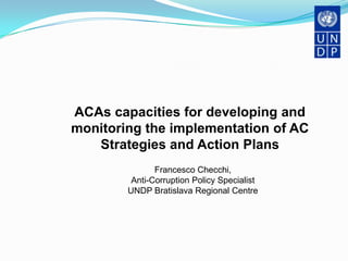 ACAs capacities for developing and
monitoring the implementation of AC
   Strategies and Action Plans
               Francesco Checchi,
         Anti-Corruption Policy Specialist
        UNDP Bratislava Regional Centre
 