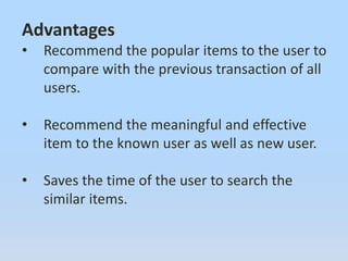 Advantages
• Recommend the popular items to the user to
compare with the previous transaction of all
users.
• Recommend the meaningful and effective
item to the known user as well as new user.
• Saves the time of the user to search the
similar items.
 