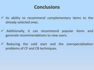 Conclusions
 Its ability to recommend complementary items to the
already selected ones.
 Additionally, it can recommend popular items and
generate recommendations to new users.
 Reducing the cold start and the overspecialization
problems of CF and CB techniques.
 