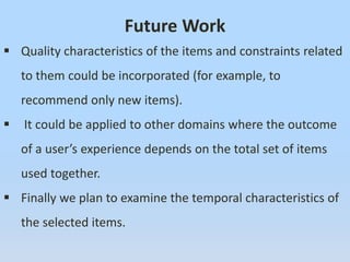 Future Work
 Quality characteristics of the items and constraints related
to them could be incorporated (for example, to
recommend only new items).
 It could be applied to other domains where the outcome
of a user’s experience depends on the total set of items
used together.
 Finally we plan to examine the temporal characteristics of
the selected items.
 