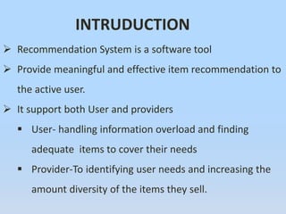 INTRUDUCTION
 Recommendation System is a software tool
 Provide meaningful and effective item recommendation to
the active user.
 It support both User and providers
 User- handling information overload and finding
adequate items to cover their needs
 Provider-To identifying user needs and increasing the
amount diversity of the items they sell.
 