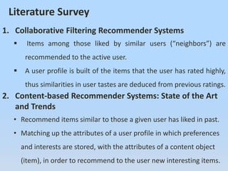 Literature Survey
1. Collaborative Filtering Recommender Systems
 Items among those liked by similar users (“neighbors”) are
recommended to the active user.
 A user profile is built of the items that the user has rated highly,
thus similarities in user tastes are deduced from previous ratings.
2. Content-based Recommender Systems: State of the Art
and Trends
• Recommend items similar to those a given user has liked in past.
• Matching up the attributes of a user profile in which preferences
and interests are stored, with the attributes of a content object
(item), in order to recommend to the user new interesting items.
 