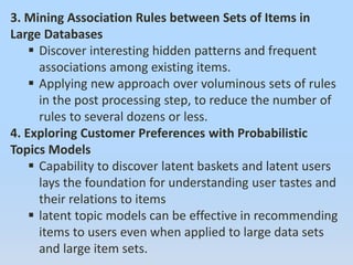 3. Mining Association Rules between Sets of Items in
Large Databases
 Discover interesting hidden patterns and frequent
associations among existing items.
 Applying new approach over voluminous sets of rules
in the post processing step, to reduce the number of
rules to several dozens or less.
4. Exploring Customer Preferences with Probabilistic
Topics Models
 Capability to discover latent baskets and latent users
lays the foundation for understanding user tastes and
their relations to items
 latent topic models can be effective in recommending
items to users even when applied to large data sets
and large item sets.
 