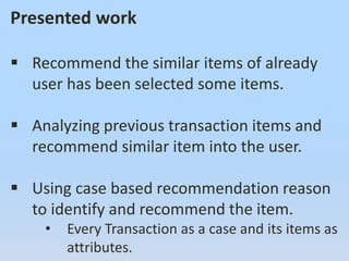 Presented work
 Recommend the similar items of already
user has been selected some items.
 Analyzing previous transaction items and
recommend similar item into the user.
 Using case based recommendation reason
to identify and recommend the item.
• Every Transaction as a case and its items as
attributes.
 