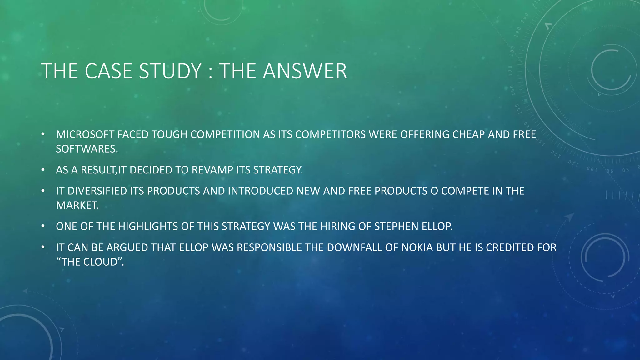 THE CASE STUDY : THE ANSWER
• MICROSOFT FACED TOUGH COMPETITION AS ITS COMPETITORS WERE OFFERING CHEAP AND FREE
SOFTWARES.
• AS A RESULT,IT DECIDED TO REVAMP ITS STRATEGY.
• IT DIVERSIFIED ITS PRODUCTS AND INTRODUCED NEW AND FREE PRODUCTS O COMPETE IN THE
MARKET.
• ONE OF THE HIGHLIGHTS OF THIS STRATEGY WAS THE HIRING OF STEPHEN ELLOP.
• IT CAN BE ARGUED THAT ELLOP WAS RESPONSIBLE THE DOWNFALL OF NOKIA BUT HE IS CREDITED FOR
“THE CLOUD”.
 
