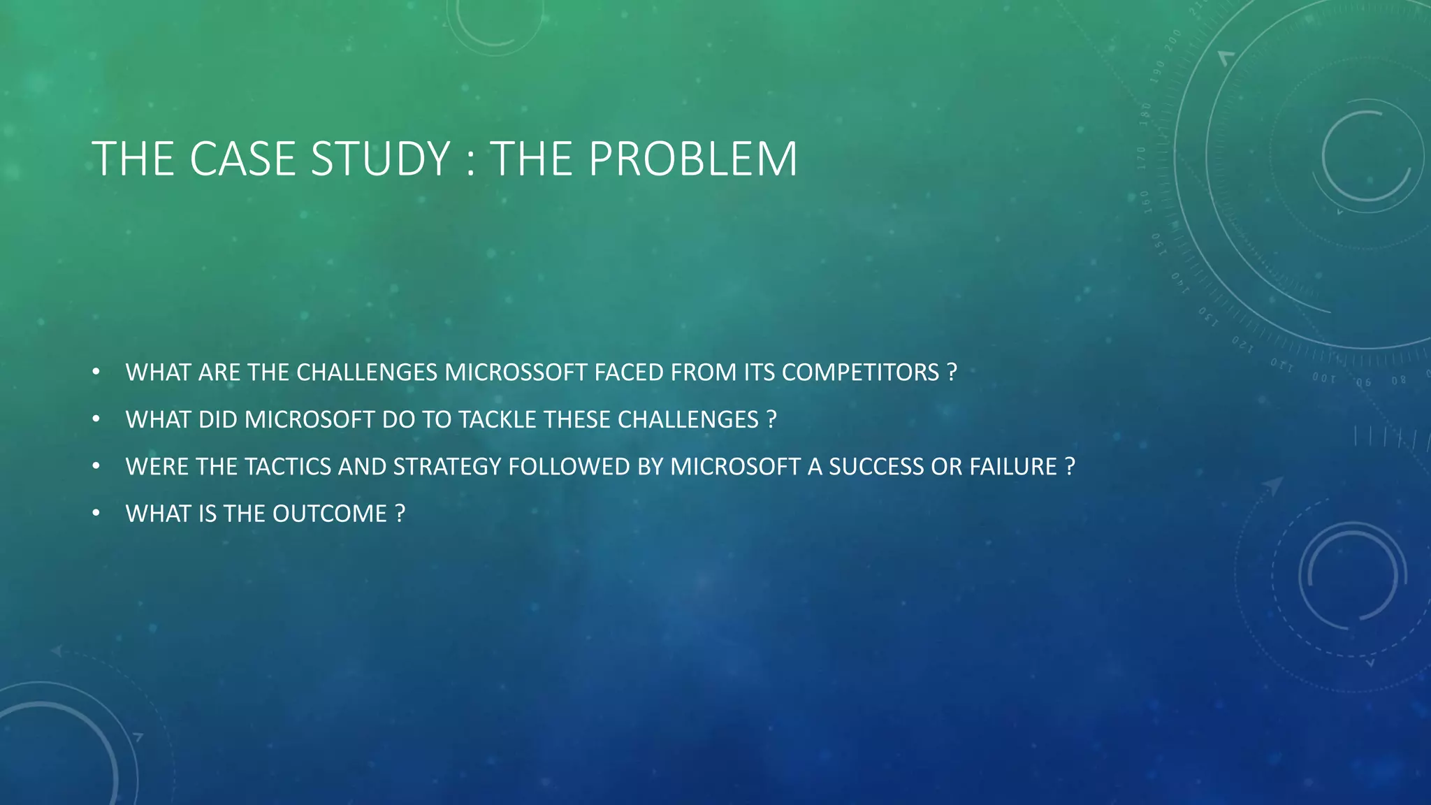 THE CASE STUDY : THE PROBLEM
• WHAT ARE THE CHALLENGES MICROSSOFT FACED FROM ITS COMPETITORS ?
• WHAT DID MICROSOFT DO TO TACKLE THESE CHALLENGES ?
• WERE THE TACTICS AND STRATEGY FOLLOWED BY MICROSOFT A SUCCESS OR FAILURE ?
• WHAT IS THE OUTCOME ?
 