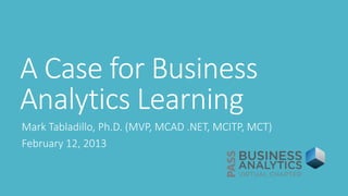 A Case for Business
Analytics Learning
Mark Tabladillo, Ph.D. (MVP, MCAD .NET, MCITP, MCT)
February 12, 2013
 