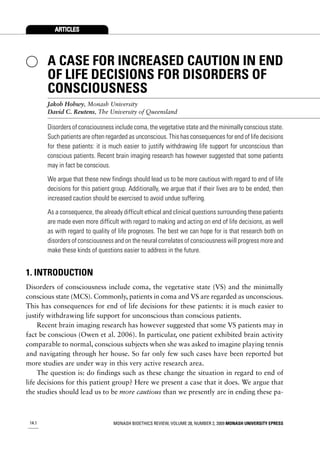 ARTICLES




        A CASE FOR INCREASED CAUTION IN END
        OF LIFE DECISIONS FOR DISORDERS OF
        CONSCIOUSNESS
        Jakob Hohwy, Monash University
        David C. Reutens, The University of Queensland

        Disorders of consciousness include coma, the vegetative state and the minimally conscious state.
        Such patients are often regarded as unconscious. This has consequences for end of life decisions
        for these patients: it is much easier to justify withdrawing life support for unconscious than
        conscious patients. Recent brain imaging research has however suggested that some patients
        may in fact be conscious.

        We argue that these new findings should lead us to be more cautious with regard to end of life
        decisions for this patient group. Additionally, we argue that if their lives are to be ended, then
        increased caution should be exercised to avoid undue suffering.

        As a consequence, the already difficult ethical and clinical questions surrounding these patients
        are made even more difficult with regard to making and acting on end of life decisions, as well
        as with regard to quality of life prognoses. The best we can hope for is that research both on
        disorders of consciousness and on the neural correlates of consciousness will progress more and
        make these kinds of questions easier to address in the future.


1. INTRODUCTION
Disorders of consciousness include coma, the vegetative state (VS) and the minimally
conscious state (MCS). Commonly, patients in coma and VS are regarded as unconscious.
This has consequences for end of life decisions for these patients: it is much easier to
justify withdrawing life support for unconscious than conscious patients.
     Recent brain imaging research has however suggested that some VS patients may in
fact be conscious (Owen et al. 2006). In particular, one patient exhibited brain activity
comparable to normal, conscious subjects when she was asked to imagine playing tennis
and navigating through her house. So far only few such cases have been reported but
more studies are under way in this very active research area.
     The question is: do findings such as these change the situation in regard to end of
life decisions for this patient group? Here we present a case that it does. We argue that
the studies should lead us to be more cautious than we presently are in ending these pa-



 14.1                              MONASH BIOETHICS REVIEW, VOLUME 28, NUMBER 2, 2009 MONASH UNIVERSITY EPRESS
 