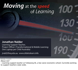 Moving at the speed
                                   of Learning




   Jonathan Nalder
   Learning Support Teacher,
   Project Officer (Transformational & Mobile Learning:
   One Laptop per Child Australia)
   jnald2@eq.edu.au www.slidetolearn.info

Wednesday, 14 July 2010

About me?
- Learning support teacher at Tullawong SS, a low socio-economic school. Currently working
to support teachers state-wide.
 