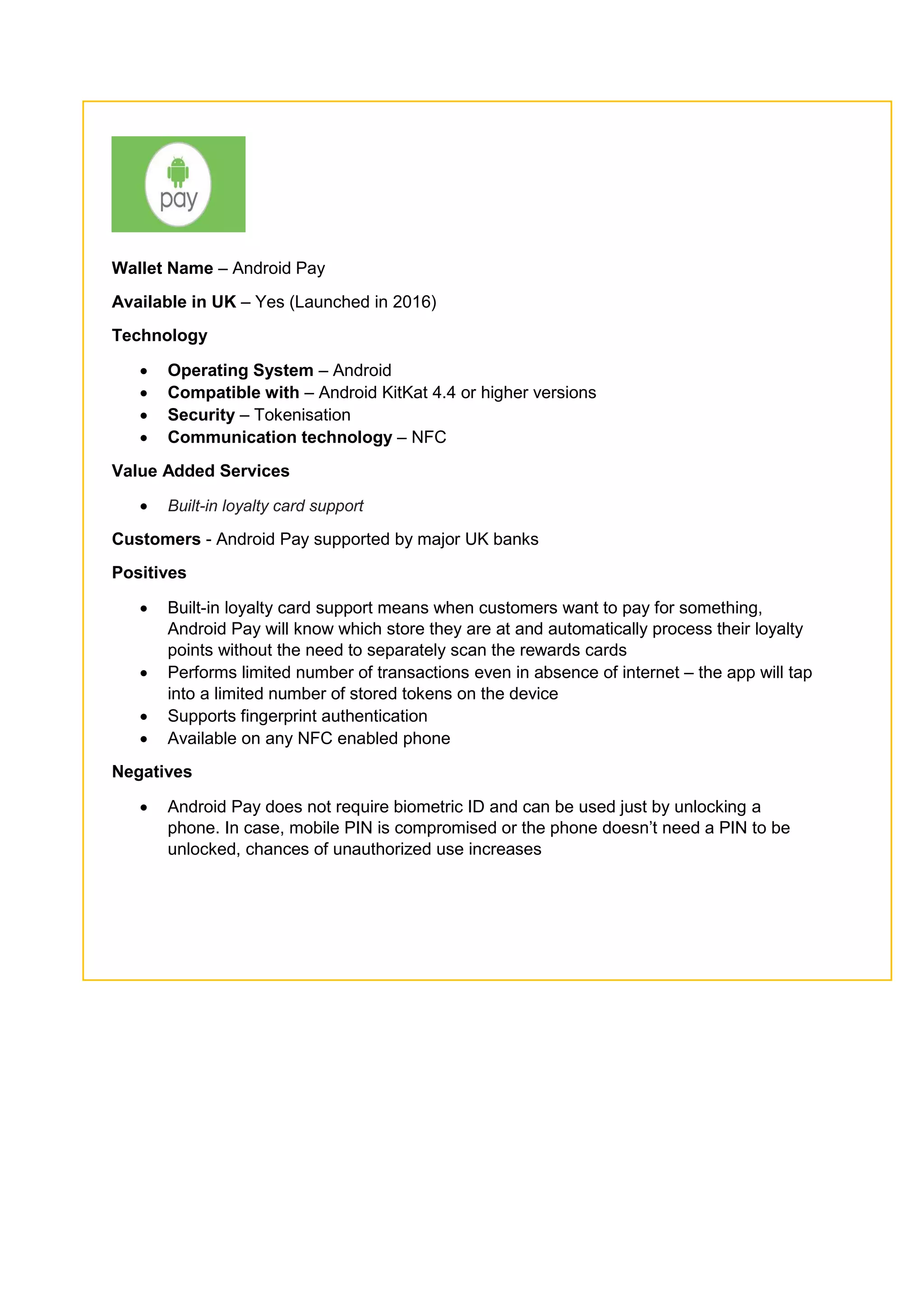 Wallet Name – Android Pay
Available in UK – Yes (Launched in 2016)
Technology
 Operating System – Android
 Compatible with – Android KitKat 4.4 or higher versions
 Security – Tokenisation
 Communication technology – NFC
Value Added Services
 Built-in loyalty card support
Customers - Android Pay supported by major UK banks
Positives
 Built-in loyalty card support means when customers want to pay for something,
Android Pay will know which store they are at and automatically process their loyalty
points without the need to separately scan the rewards cards
 Performs limited number of transactions even in absence of internet – the app will tap
into a limited number of stored tokens on the device
 Supports fingerprint authentication
 Available on any NFC enabled phone
Negatives
 Android Pay does not require biometric ID and can be used just by unlocking a
phone. In case, mobile PIN is compromised or the phone doesn’t need a PIN to be
unlocked, chances of unauthorized use increases
 