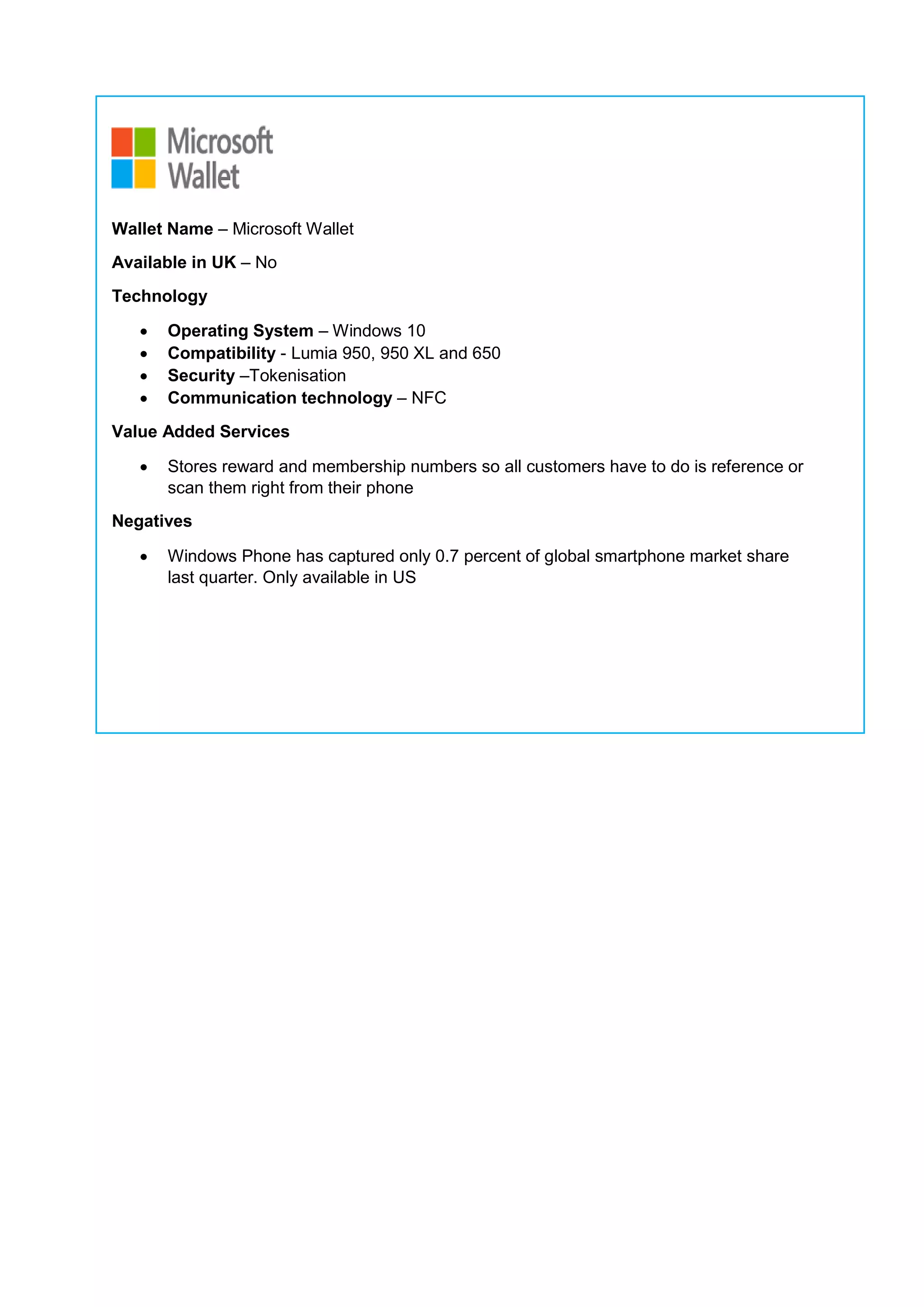 Wallet Name – Microsoft Wallet
Available in UK – No
Technology
 Operating System – Windows 10
 Compatibility - Lumia 950, 950 XL and 650
 Security –Tokenisation
 Communication technology – NFC
Value Added Services
 Stores reward and membership numbers so all customers have to do is reference or
scan them right from their phone
Negatives
 Windows Phone has captured only 0.7 percent of global smartphone market share
last quarter. Only available in US
 
