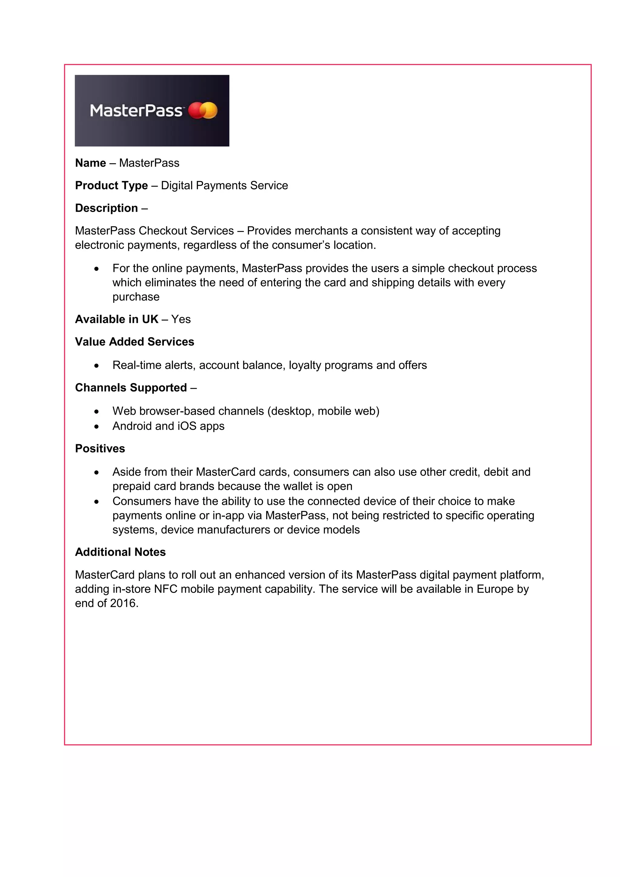 Name – MasterPass
Product Type – Digital Payments Service
Description –
MasterPass Checkout Services – Provides merchants a consistent way of accepting
electronic payments, regardless of the consumer’s location.
 For the online payments, MasterPass provides the users a simple checkout process
which eliminates the need of entering the card and shipping details with every
purchase
Available in UK – Yes
Value Added Services
 Real-time alerts, account balance, loyalty programs and offers
Channels Supported –
 Web browser-based channels (desktop, mobile web)
 Android and iOS apps
Positives
 Aside from their MasterCard cards, consumers can also use other credit, debit and
prepaid card brands because the wallet is open
 Consumers have the ability to use the connected device of their choice to make
payments online or in-app via MasterPass, not being restricted to specific operating
systems, device manufacturers or device models
Additional Notes
MasterCard plans to roll out an enhanced version of its MasterPass digital payment platform,
adding in-store NFC mobile payment capability. The service will be available in Europe by
end of 2016.
 
