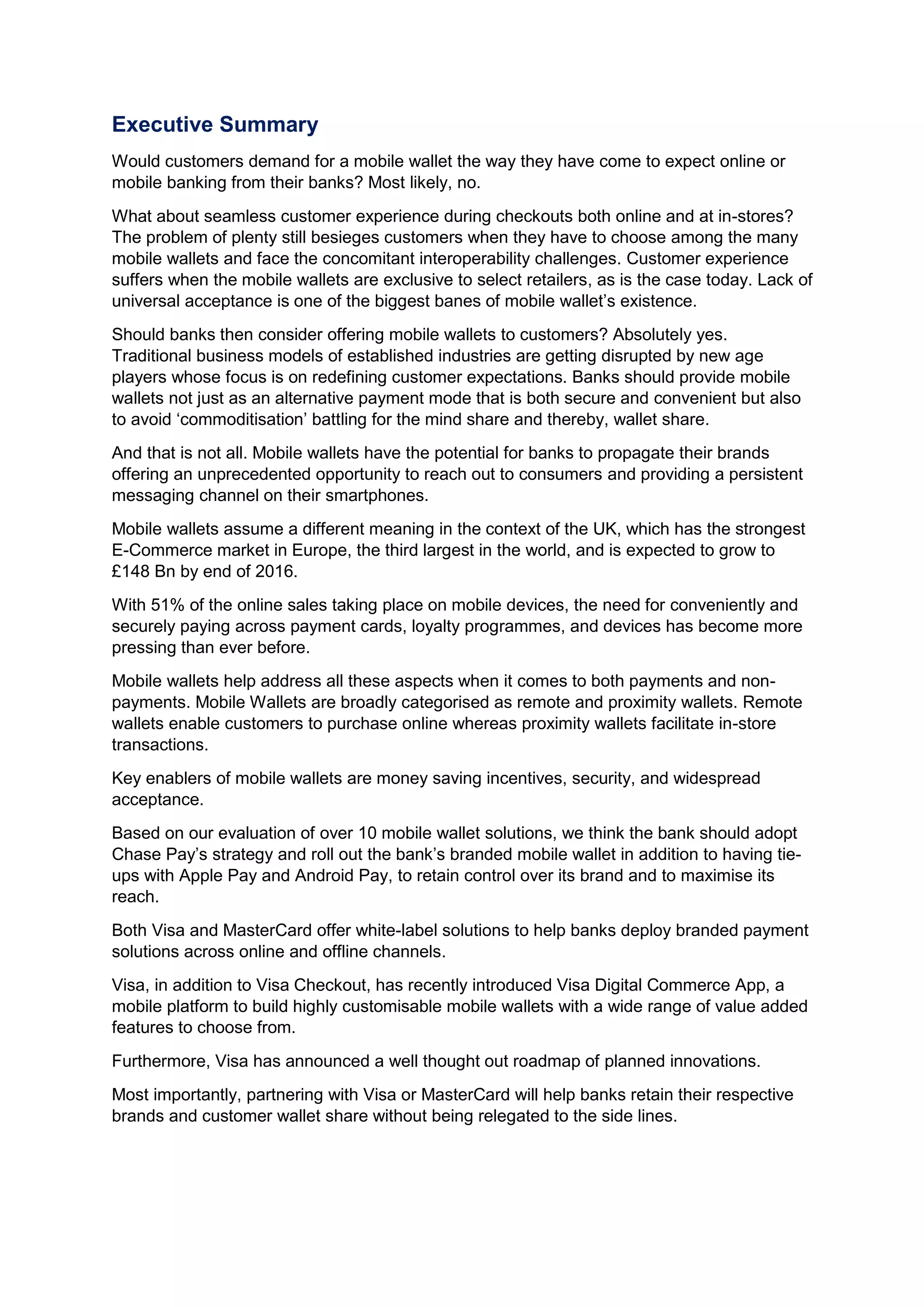 Executive Summary
Would customers demand for a mobile wallet the way they have come to expect online or
mobile banking from their banks? Most likely, no.
What about seamless customer experience during checkouts both online and at in-stores?
The problem of plenty still besieges customers when they have to choose among the many
mobile wallets and face the concomitant interoperability challenges. Customer experience
suffers when the mobile wallets are exclusive to select retailers, as is the case today. Lack of
universal acceptance is one of the biggest banes of mobile wallet’s existence.
Should banks then consider offering mobile wallets to customers? Absolutely yes.
Traditional business models of established industries are getting disrupted by new age
players whose focus is on redefining customer expectations. Banks should provide mobile
wallets not just as an alternative payment mode that is both secure and convenient but also
to avoid ‘commoditisation’ battling for the mind share and thereby, wallet share.
And that is not all. Mobile wallets have the potential for banks to propagate their brands
offering an unprecedented opportunity to reach out to consumers and providing a persistent
messaging channel on their smartphones.
Mobile wallets assume a different meaning in the context of the UK, which has the strongest
E-Commerce market in Europe, the third largest in the world, and is expected to grow to
£148 Bn by end of 2016.
With 51% of the online sales taking place on mobile devices, the need for conveniently and
securely paying across payment cards, loyalty programmes, and devices has become more
pressing than ever before.
Mobile wallets help address all these aspects when it comes to both payments and non-
payments. Mobile Wallets are broadly categorised as remote and proximity wallets. Remote
wallets enable customers to purchase online whereas proximity wallets facilitate in-store
transactions.
Key enablers of mobile wallets are money saving incentives, security, and widespread
acceptance.
Based on our evaluation of over 10 mobile wallet solutions, we think the bank should adopt
Chase Pay’s strategy and roll out the bank’s branded mobile wallet in addition to having tie-
ups with Apple Pay and Android Pay, to retain control over its brand and to maximise its
reach.
Both Visa and MasterCard offer white-label solutions to help banks deploy branded payment
solutions across online and offline channels.
Visa, in addition to Visa Checkout, has recently introduced Visa Digital Commerce App, a
mobile platform to build highly customisable mobile wallets with a wide range of value added
features to choose from.
Furthermore, Visa has announced a well thought out roadmap of planned innovations.
Most importantly, partnering with Visa or MasterCard will help banks retain their respective
brands and customer wallet share without being relegated to the side lines.
 