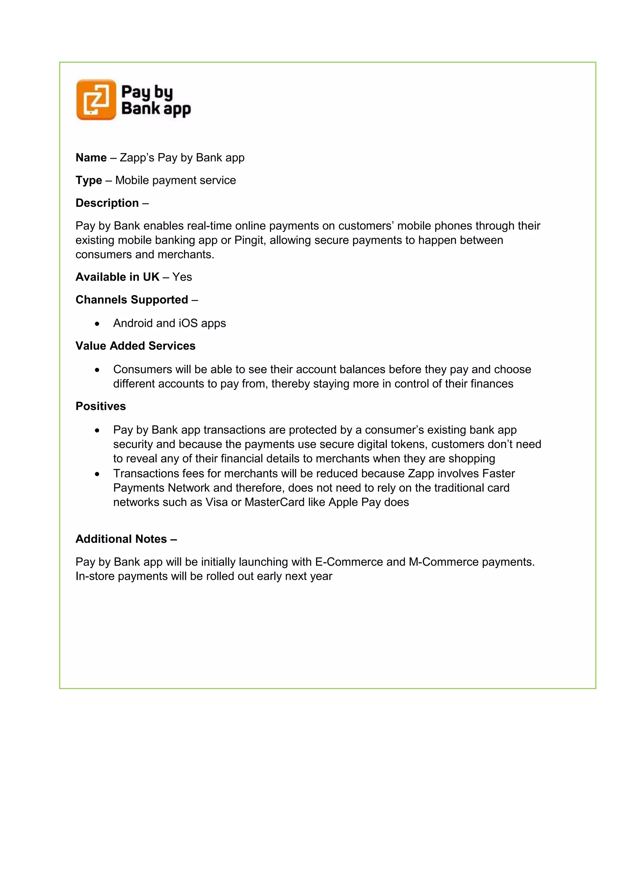 Name – Zapp’s Pay by Bank app
Type – Mobile payment service
Description –
Pay by Bank enables real-time online payments on customers’ mobile phones through their
existing mobile banking app or Pingit, allowing secure payments to happen between
consumers and merchants.
Available in UK – Yes
Channels Supported –
 Android and iOS apps
Value Added Services
 Consumers will be able to see their account balances before they pay and choose
different accounts to pay from, thereby staying more in control of their finances
Positives
 Pay by Bank app transactions are protected by a consumer’s existing bank app
security and because the payments use secure digital tokens, customers don’t need
to reveal any of their financial details to merchants when they are shopping
 Transactions fees for merchants will be reduced because Zapp involves Faster
Payments Network and therefore, does not need to rely on the traditional card
networks such as Visa or MasterCard like Apple Pay does
Additional Notes –
Pay by Bank app will be initially launching with E-Commerce and M-Commerce payments.
In-store payments will be rolled out early next year
 