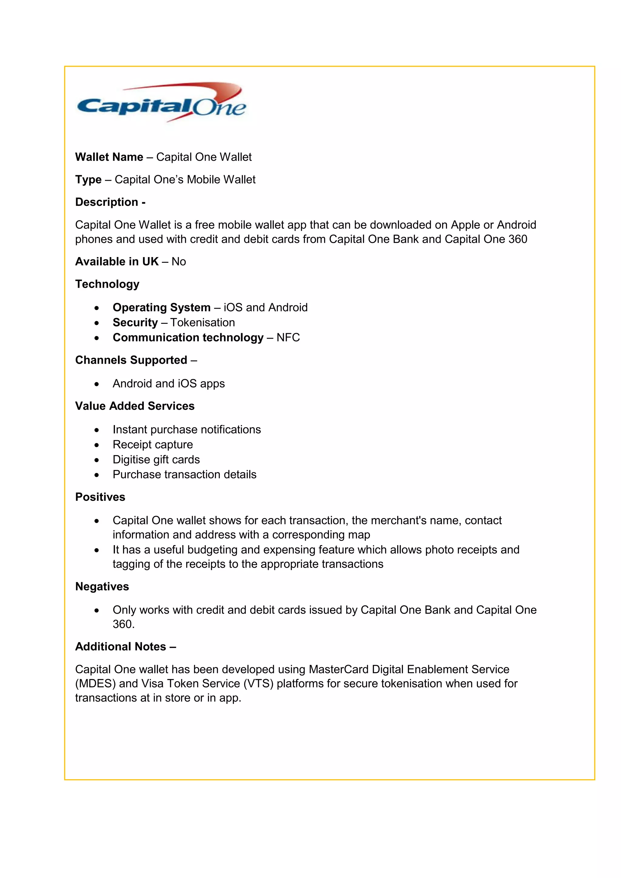 Wallet Name – Capital One Wallet
Type – Capital One’s Mobile Wallet
Description -
Capital One Wallet is a free mobile wallet app that can be downloaded on Apple or Android
phones and used with credit and debit cards from Capital One Bank and Capital One 360
Available in UK – No
Technology
 Operating System – iOS and Android
 Security – Tokenisation
 Communication technology – NFC
Channels Supported –
 Android and iOS apps
Value Added Services
 Instant purchase notifications
 Receipt capture
 Digitise gift cards
 Purchase transaction details
Positives
 Capital One wallet shows for each transaction, the merchant's name, contact
information and address with a corresponding map
 It has a useful budgeting and expensing feature which allows photo receipts and
tagging of the receipts to the appropriate transactions
Negatives
 Only works with credit and debit cards issued by Capital One Bank and Capital One
360.
Additional Notes –
Capital One wallet has been developed using MasterCard Digital Enablement Service
(MDES) and Visa Token Service (VTS) platforms for secure tokenisation when used for
transactions at in store or in app.
 