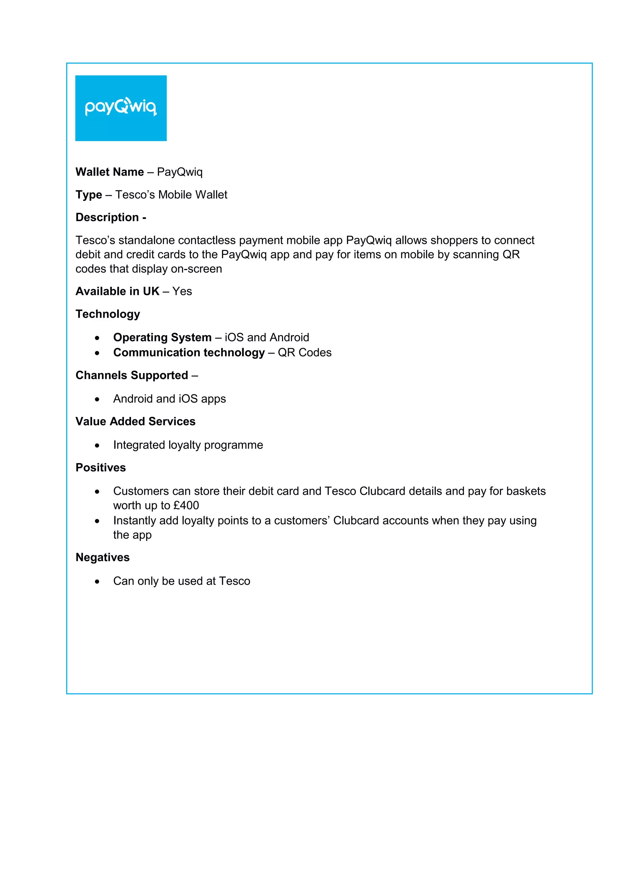 Wallet Name – PayQwiq
Type – Tesco’s Mobile Wallet
Description -
Tesco’s standalone contactless payment mobile app PayQwiq allows shoppers to connect
debit and credit cards to the PayQwiq app and pay for items on mobile by scanning QR
codes that display on-screen
Available in UK – Yes
Technology
 Operating System – iOS and Android
 Communication technology – QR Codes
Channels Supported –
 Android and iOS apps
Value Added Services
 Integrated loyalty programme
Positives
 Customers can store their debit card and Tesco Clubcard details and pay for baskets
worth up to £400
 Instantly add loyalty points to a customers’ Clubcard accounts when they pay using
the app
Negatives
 Can only be used at Tesco
 