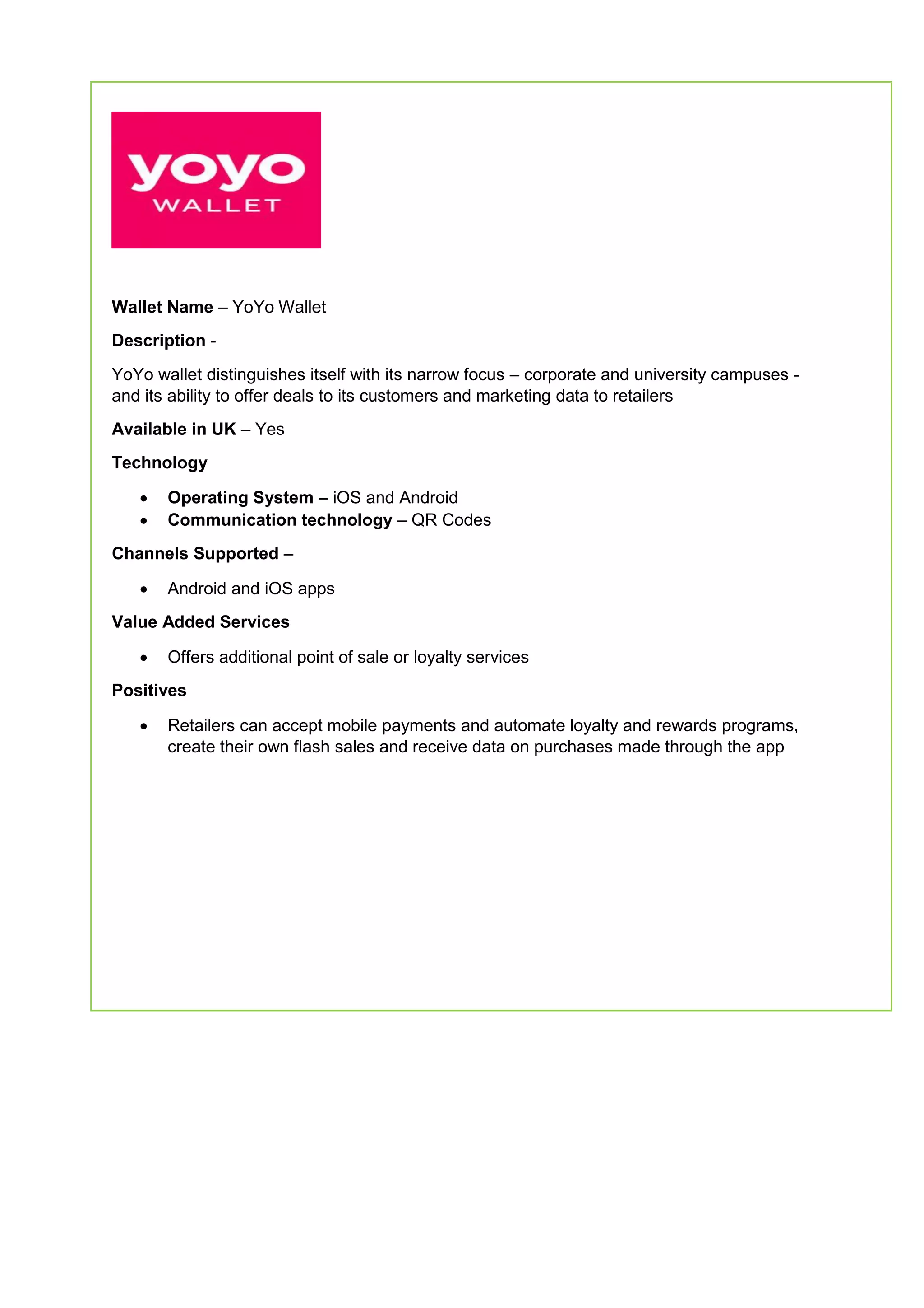 Wallet Name – YoYo Wallet
Description -
YoYo wallet distinguishes itself with its narrow focus – corporate and university campuses -
and its ability to offer deals to its customers and marketing data to retailers
Available in UK – Yes
Technology
 Operating System – iOS and Android
 Communication technology – QR Codes
Channels Supported –
 Android and iOS apps
Value Added Services
 Offers additional point of sale or loyalty services
Positives
 Retailers can accept mobile payments and automate loyalty and rewards programs,
create their own flash sales and receive data on purchases made through the app
 