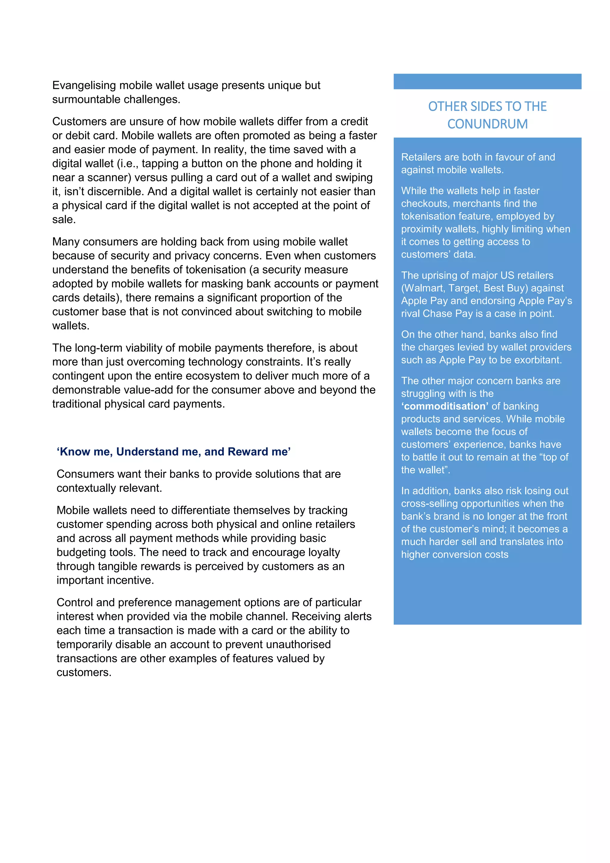 Retailers are both in favour of and
against mobile wallets.
While the wallets help in faster
checkouts, merchants find the
tokenisation feature, employed by
proximity wallets, highly limiting when
it comes to getting access to
customers’ data.
The uprising of major US retailers
(Walmart, Target, Best Buy) against
Apple Pay and endorsing Apple Pay’s
rival Chase Pay is a case in point.
On the other hand, banks also find
the charges levied by wallet providers
such as Apple Pay to be exorbitant.
The other major concern banks are
struggling with is the
‘commoditisation’ of banking
products and services. While mobile
wallets become the focus of
customers’ experience, banks have
to battle it out to remain at the “top of
the wallet”.
In addition, banks also risk losing out
cross-selling opportunities when the
bank’s brand is no longer at the front
of the customer’s mind; it becomes a
much harder sell and translates into
higher conversion costs
OTHER SIDES TO THE
CONUNDRUM
Evangelising mobile wallet usage presents unique but
surmountable challenges.
Customers are unsure of how mobile wallets differ from a credit
or debit card. Mobile wallets are often promoted as being a faster
and easier mode of payment. In reality, the time saved with a
digital wallet (i.e., tapping a button on the phone and holding it
near a scanner) versus pulling a card out of a wallet and swiping
it, isn’t discernible. And a digital wallet is certainly not easier than
a physical card if the digital wallet is not accepted at the point of
sale.
Many consumers are holding back from using mobile wallet
because of security and privacy concerns. Even when customers
understand the benefits of tokenisation (a security measure
adopted by mobile wallets for masking bank accounts or payment
cards details), there remains a significant proportion of the
customer base that is not convinced about switching to mobile
wallets.
The long-term viability of mobile payments therefore, is about
more than just overcoming technology constraints. It’s really
contingent upon the entire ecosystem to deliver much more of a
demonstrable value-add for the consumer above and beyond the
traditional physical card payments.
‘Know me, Understand me, and Reward me’
Consumers want their banks to provide solutions that are
contextually relevant.
Mobile wallets need to differentiate themselves by tracking
customer spending across both physical and online retailers
and across all payment methods while providing basic
budgeting tools. The need to track and encourage loyalty
through tangible rewards is perceived by customers as an
important incentive.
Control and preference management options are of particular
interest when provided via the mobile channel. Receiving alerts
each time a transaction is made with a card or the ability to
temporarily disable an account to prevent unauthorised
transactions are other examples of features valued by
customers.
 