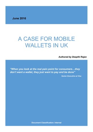 A CASE FOR MOBILE
WALLETS IN UK
“When you look at the real pain point for consumers…they
don’t want a wallet, they just want to pay and be done”
Senior Executive at Visa
Document Classification: Internal
Authored by Deepthi Rajan
June 2016
 