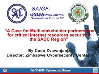 “A Case for Multi-stakeholder partnerships
for critical internet resources security in
the SADC Region”
By Cade Zvavanjanja
Director: Zimbabwe Cybersecurity Center
SAIGF-
2015Southern Africa Internet
Governance Forum-15’
 