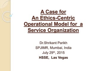 A Case for
An Ethics-Centric
Operational Model for a
Service Organization
Dr.Shrikant Parikh
SPJIMR, Mumbai, India
July 29th, 2015
HSSE, Las Vegas
 
