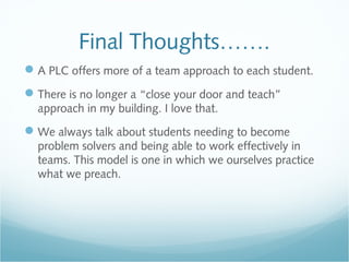 Final Thoughts…….
A PLC offers more of a team approach to each student.
There is no longer a “close your door and teach”
approach in my building. I love that.
We always talk about students needing to become
problem solvers and being able to work effectively in
teams. This model is one in which we ourselves practice
what we preach.
 
