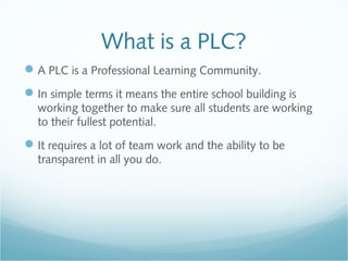 What is a PLC?
A PLC is a Professional Learning Community.
In simple terms it means the entire school building is
working together to make sure all students are working
to their fullest potential.
It requires a lot of team work and the ability to be
transparent in all you do.
 