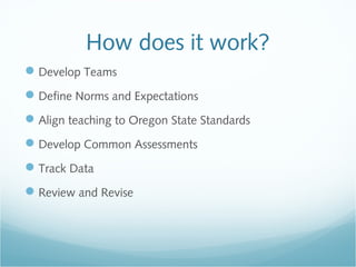 How does it work?
Develop Teams
Define Norms and Expectations
Align teaching to Oregon State Standards
Develop Common Assessments
Track Data
Review and Revise
 