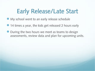 Early Release/Late Start
My school went to an early release schedule
14 times a year, the kids get released 2 hours early
During the two hours we meet as teams to design
assessments, review data and plan for upcoming units.
 