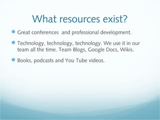 What resources exist?
Great conferences and professional development.
Technology, technology, technology. We use it in our
team all the time. Team Blogs, Google Docs, Wikis.
Books, podcasts and You Tube videos.
 