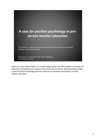 Hello my name is Brian Devitt. I'm a technology teacher and PhD student in the Dept. of
Education and professional studies in the University of limerick. My presentation today
is about Positive Psychology and why I believe we should be promoting it in initial
teacher education.
1
 