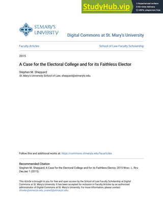Digital Commons at St. Mary's University
Digital Commons at St. Mary's University
Faculty Articles School of Law Faculty Scholarship
2015
A Case for the Electoral College and for its Faithless Elector
A Case for the Electoral College and for its Faithless Elector
Stephen M. Sheppard
St. Mary's University School of Law, sheppard@stmarytx.edu
Follow this and additional works at: https://commons.stmarytx.edu/facarticles
Recommended Citation
Recommended Citation
Stephen M. Sheppard, A Case for the Electoral College and for its Faithless Elector, 2015 Wɪsc. L. Rᴇᴠ.
Oɴʟɪɴᴇ 1 (2015).
This Article is brought to you for free and open access by the School of Law Faculty Scholarship at Digital
Commons at St. Mary's University. It has been accepted for inclusion in Faculty Articles by an authorized
administrator of Digital Commons at St. Mary's University. For more information, please contact
sfowler@stmarytx.edu, jcrane3@stmarytx.edu.
 