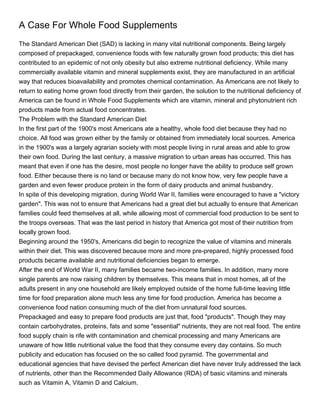 A Case For Whole Food Supplements
The Standard American Diet (SAD) is lacking in many vital nutritional components. Being largely
composed of prepackaged, convenience foods with few naturally grown food products; this diet has
contributed to an epidemic of not only obesity but also extreme nutritional deficiency. While many
commercially available vitamin and mineral supplements exist, they are manufactured in an artificial
way that reduces bioavailability and promotes chemical contamination. As Americans are not likely to
return to eating home grown food directly from their garden, the solution to the nutritional deficiency of
America can be found in Whole Food Supplements which are vitamin, mineral and phytonutrient rich
products made from actual food concentrates.
The Problem with the Standard American Diet
In the first part of the 1900's most Americans ate a healthy, whole food diet because they had no
choice. All food was grown either by the family or obtained from immediately local sources. America
in the 1900's was a largely agrarian society with most people living in rural areas and able to grow
their own food. During the last century, a massive migration to urban areas has occurred. This has
meant that even if one has the desire, most people no longer have the ability to produce self grown
food. Either because there is no land or because many do not know how, very few people have a
garden and even fewer produce protein in the form of dairy products and animal husbandry.
In spite of this developing migration, during World War II, families were encouraged to have a "victory
garden". This was not to ensure that Americans had a great diet but actually to ensure that American
families could feed themselves at all, while allowing most of commercial food production to be sent to
the troops overseas. That was the last period in history that America got most of their nutrition from
locally grown food.
Beginning around the 1950's, Americans did begin to recognize the value of vitamins and minerals
within their diet. This was discovered because more and more pre-prepared, highly processed food
products became available and nutritional deficiencies began to emerge.
After the end of World War II, many families became two-income families. In addition, many more
single parents are now raising children by themselves. This means that in most homes, all of the
adults present in any one household are likely employed outside of the home full-time leaving little
time for food preparation alone much less any time for food production. America has become a
convenience food nation consuming much of the diet from unnatural food sources.
Prepackaged and easy to prepare food products are just that, food "products". Though they may
contain carbohydrates, proteins, fats and some "essential" nutrients, they are not real food. The entire
food supply chain is rife with contamination and chemical processing and many Americans are
unaware of how little nutritional value the food that they consume every day contains. So much
publicity and education has focused on the so called food pyramid. The governmental and
educational agencies that have devised the perfect American diet have never truly addressed the lack
of nutrients, other than the Recommended Daily Allowance (RDA) of basic vitamins and minerals
such as Vitamin A, Vitamin D and Calcium.
 