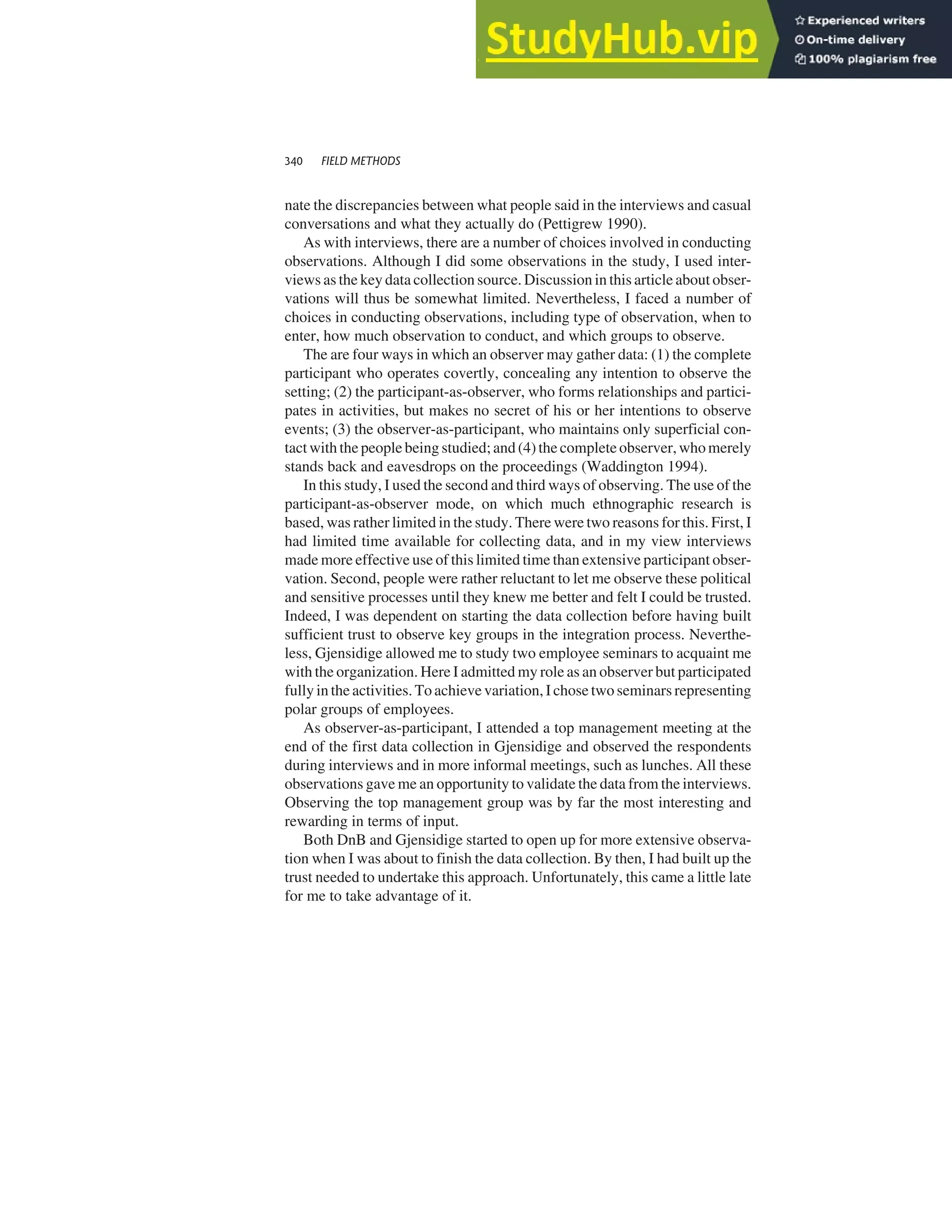 nate the discrepancies between what people said in the interviews and casual
conversations and what they actually do (Pettigrew 1990).
As with interviews, there are a number of choices involved in conducting
observations. Although I did some observations in the study, I used inter-
views as the key data collection source. Discussion in this article about obser-
vations will thus be somewhat limited. Nevertheless, I faced a number of
choices in conducting observations, including type of observation, when to
enter, how much observation to conduct, and which groups to observe.
The are four ways in which an observer may gather data: (1) the complete
participant who operates covertly, concealing any intention to observe the
setting; (2) the participant-as-observer, who forms relationships and partici-
pates in activities, but makes no secret of his or her intentions to observe
events; (3) the observer-as-participant, who maintains only superficial con-
tact with the people being studied; and (4) the complete observer, who merely
stands back and eavesdrops on the proceedings (Waddington 1994).
In this study, I used the second and third ways of observing. The use of the
participant-as-observer mode, on which much ethnographic research is
based, was rather limited in the study. There were two reasons for this. First, I
had limited time available for collecting data, and in my view interviews
made more effective use of this limited time than extensive participant obser-
vation. Second, people were rather reluctant to let me observe these political
and sensitive processes until they knew me better and felt I could be trusted.
Indeed, I was dependent on starting the data collection before having built
sufficient trust to observe key groups in the integration process. Neverthe-
less, Gjensidige allowed me to study two employee seminars to acquaint me
with the organization. Here I admitted my role as an observer but participated
fully in the activities. To achieve variation, I chose two seminars representing
polar groups of employees.
As observer-as-participant, I attended a top management meeting at the
end of the first data collection in Gjensidige and observed the respondents
during interviews and in more informal meetings, such as lunches. All these
observations gave me an opportunity to validate the data from the interviews.
Observing the top management group was by far the most interesting and
rewarding in terms of input.
Both DnB and Gjensidige started to open up for more extensive observa-
tion when I was about to finish the data collection. By then, I had built up the
trust needed to undertake this approach. Unfortunately, this came a little late
for me to take advantage of it.
340 FIELD METHODS
 