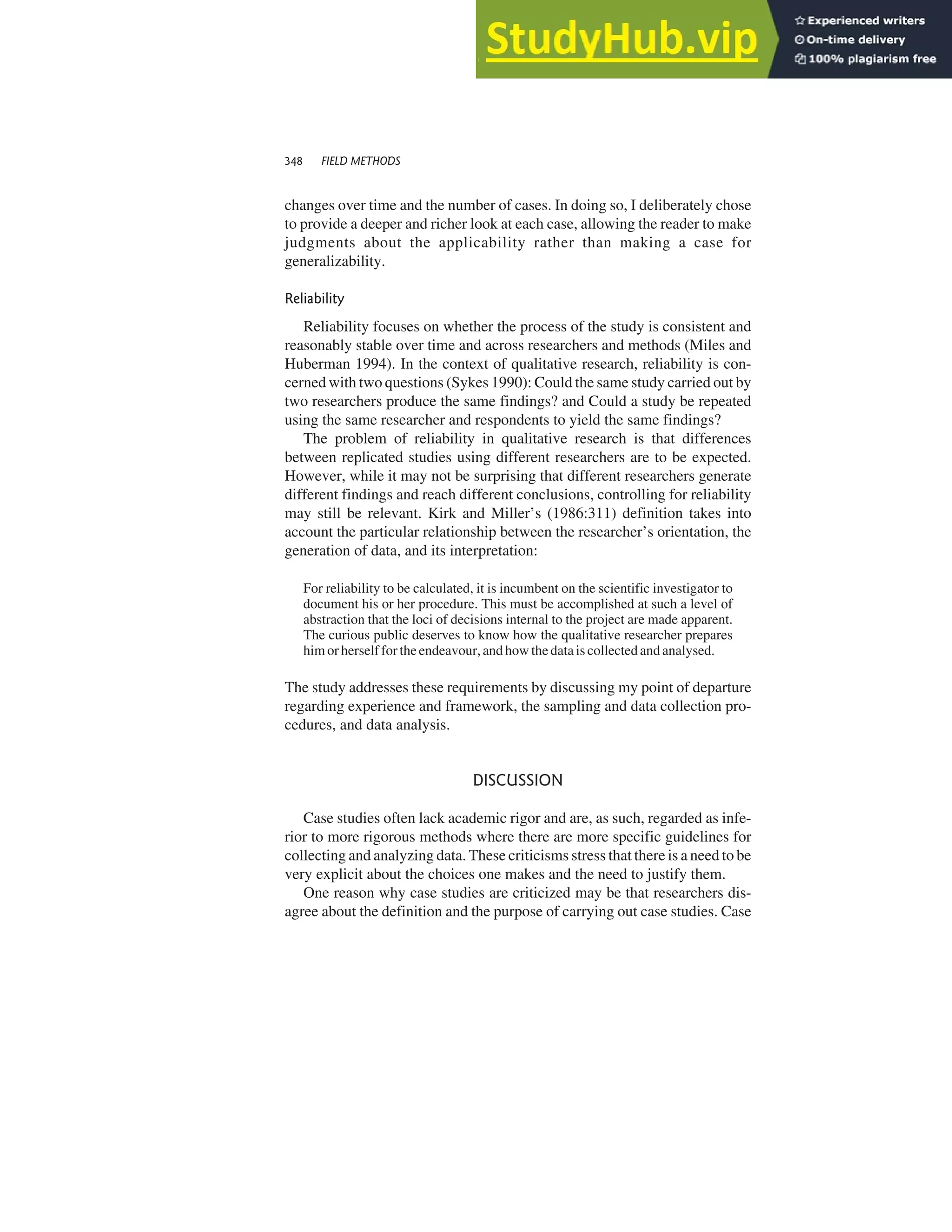 changes over time and the number of cases. In doing so, I deliberately chose
to provide a deeper and richer look at each case, allowing the reader to make
judgments about the applicability rather than making a case for
generalizability.
Reliability
Reliability focuses on whether the process of the study is consistent and
reasonably stable over time and across researchers and methods (Miles and
Huberman 1994). In the context of qualitative research, reliability is con-
cerned with two questions (Sykes 1990): Could the same study carried out by
two researchers produce the same findings? and Could a study be repeated
using the same researcher and respondents to yield the same findings?
The problem of reliability in qualitative research is that differences
between replicated studies using different researchers are to be expected.
However, while it may not be surprising that different researchers generate
different findings and reach different conclusions, controlling for reliability
may still be relevant. Kirk and Miller’s (1986:311) definition takes into
account the particular relationship between the researcher’s orientation, the
generation of data, and its interpretation:
For reliability to be calculated, it is incumbent on the scientific investigator to
document his or her procedure. This must be accomplished at such a level of
abstraction that the loci of decisions internal to the project are made apparent.
The curious public deserves to know how the qualitative researcher prepares
him orherself forthe endeavour, andhowthe dataiscollected andanalysed.
The study addresses these requirements by discussing my point of departure
regarding experience and framework, the sampling and data collection pro-
cedures, and data analysis.
DISCUSSION
Case studies often lack academic rigor and are, as such, regarded as infe-
rior to more rigorous methods where there are more specific guidelines for
collecting and analyzing data. These criticisms stress that there is a need to be
very explicit about the choices one makes and the need to justify them.
One reason why case studies are criticized may be that researchers dis-
agree about the definition and the purpose of carrying out case studies. Case
348 FIELD METHODS
 