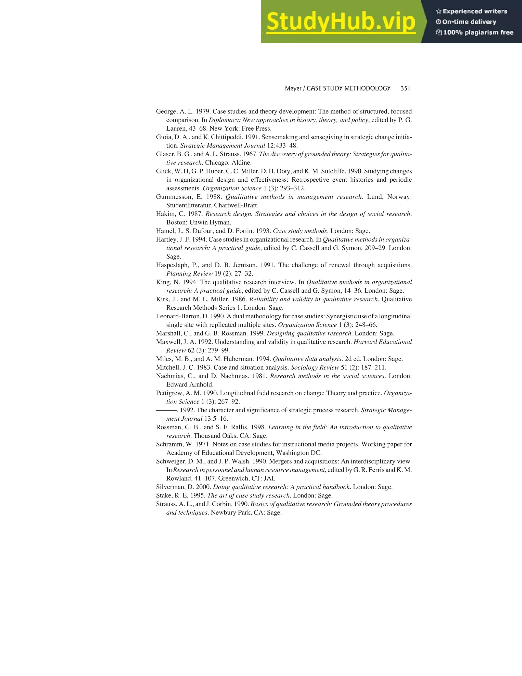 George, A. L. 1979. Case studies and theory development: The method of structured, focused
comparison. In Diplomacy: New approaches in history, theory, and policy, edited by P. G.
Lauren, 43–68. New York: Free Press.
Gioia, D. A., and K. Chittipeddi. 1991. Sensemaking and sensegiving in strategic change initia-
tion. Strategic Management Journal 12:433–48.
Glaser, B. G., and A. L. Strauss. 1967. The discovery of grounded theory: Strategies for qualita-
tive research. Chicago: Aldine.
Glick, W. H, G. P. Huber, C. C. Miller, D. H. Doty, and K. M. Sutcliffe. 1990. Studying changes
in organizational design and effectiveness: Retrospective event histories and periodic
assessments. Organization Science 1 (3): 293–312.
Gummesson, E. 1988. Qualitative methods in management research. Lund, Norway:
Studentlitteratur, Chartwell-Bratt.
Hakim, C. 1987. Research design. Strategies and choices in the design of social research.
Boston: Unwin Hyman.
Hamel, J., S. Dufour, and D. Fortin. 1993. Case study methods. London: Sage.
Hartley, J. F. 1994. Case studies in organizational research. In Qualitative methods in organiza-
tional research: A practical guide, edited by C. Cassell and G. Symon, 209–29. London:
Sage.
Haspeslaph, P., and D. B. Jemison. 1991. The challenge of renewal through acquisitions.
Planning Review 19 (2): 27–32.
King, N. 1994. The qualitative research interview. In Qualitative methods in organizational
research: A practical guide, edited by C. Cassell and G. Symon, 14–36. London: Sage.
Kirk, J., and M. L. Miller. 1986. Reliability and validity in qualitative research. Qualitative
Research Methods Series 1. London: Sage.
Leonard-Barton, D. 1990. A dual methodology for case studies: Synergistic use of a longitudinal
single site with replicated multiple sites. Organization Science 1 (3): 248–66.
Marshall, C., and G. B. Rossman. 1999. Designing qualitative research. London: Sage.
Maxwell, J. A. 1992. Understanding and validity in qualitative research. Harvard Educational
Review 62 (3): 279–99.
Miles, M. B., and A. M. Huberman. 1994. Qualitative data analysis. 2d ed. London: Sage.
Mitchell, J. C. 1983. Case and situation analysis. Sociology Review 51 (2): 187–211.
Nachmias, C., and D. Nachmias. 1981. Research methods in the social sciences. London:
Edward Arnhold.
Pettigrew, A. M. 1990. Longitudinal field research on change: Theory and practice. Organiza-
tion Science 1 (3): 267–92.
. 1992. The character and significance of strategic process research. Strategic Manage-
ment Journal 13:5–16.
Rossman, G. B., and S. F. Rallis. 1998. Learning in the field: An introduction to qualitative
research. Thousand Oaks, CA: Sage.
Schramm, W. 1971. Notes on case studies for instructional media projects. Working paper for
Academy of Educational Development, Washington DC.
Schweiger, D. M., and J. P. Walsh. 1990. Mergers and acquisitions: An interdisciplinary view.
In Research in personnel and human resource management, edited by G. R. Ferris and K. M.
Rowland, 41–107. Greenwich, CT: JAI.
Silverman, D. 2000. Doing qualitative research: A practical handbook. London: Sage.
Stake, R. E. 1995. The art of case study research. London: Sage.
Strauss, A. L., and J. Corbin. 1990. Basics of qualitative research: Grounded theory procedures
and techniques. Newbury Park, CA: Sage.
Meyer / CASE STUDY METHODOLOGY 351
 
