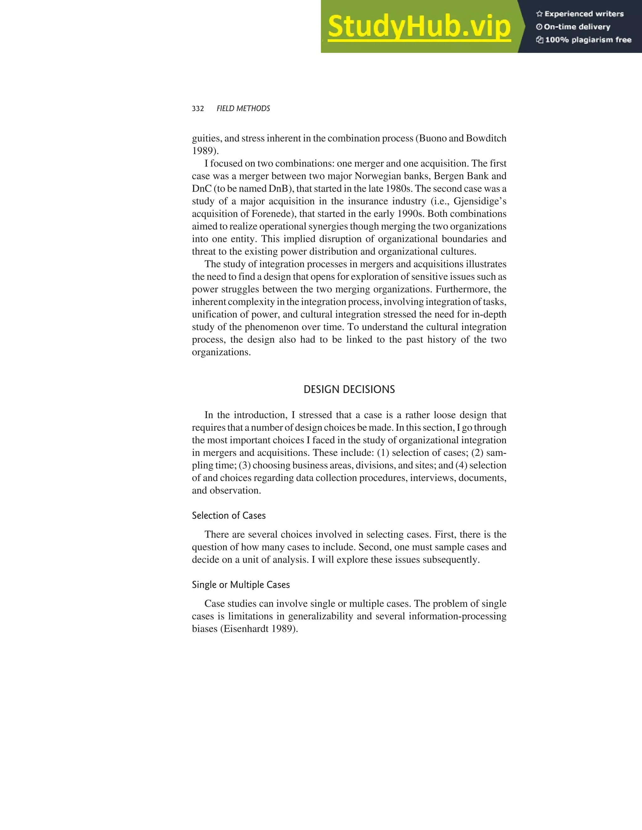 guities, and stress inherent in the combination process (Buono and Bowditch
1989).
I focused on two combinations: one merger and one acquisition. The first
case was a merger between two major Norwegian banks, Bergen Bank and
DnC (to be named DnB), that started in the late 1980s. The second case was a
study of a major acquisition in the insurance industry (i.e., Gjensidige’s
acquisition of Forenede), that started in the early 1990s. Both combinations
aimed to realize operational synergies though merging the two organizations
into one entity. This implied disruption of organizational boundaries and
threat to the existing power distribution and organizational cultures.
The study of integration processes in mergers and acquisitions illustrates
the need to find a design that opens for exploration of sensitive issues such as
power struggles between the two merging organizations. Furthermore, the
inherent complexity in the integration process, involving integration of tasks,
unification of power, and cultural integration stressed the need for in-depth
study of the phenomenon over time. To understand the cultural integration
process, the design also had to be linked to the past history of the two
organizations.
DESIGN DECISIONS
In the introduction, I stressed that a case is a rather loose design that
requires that a number of design choices be made. In this section, I go through
the most important choices I faced in the study of organizational integration
in mergers and acquisitions. These include: (1) selection of cases; (2) sam-
pling time; (3) choosing business areas, divisions, and sites; and (4) selection
of and choices regarding data collection procedures, interviews, documents,
and observation.
Selection of Cases
There are several choices involved in selecting cases. First, there is the
question of how many cases to include. Second, one must sample cases and
decide on a unit of analysis. I will explore these issues subsequently.
Single or Multiple Cases
Case studies can involve single or multiple cases. The problem of single
cases is limitations in generalizability and several information-processing
biases (Eisenhardt 1989).
332 FIELD METHODS
 