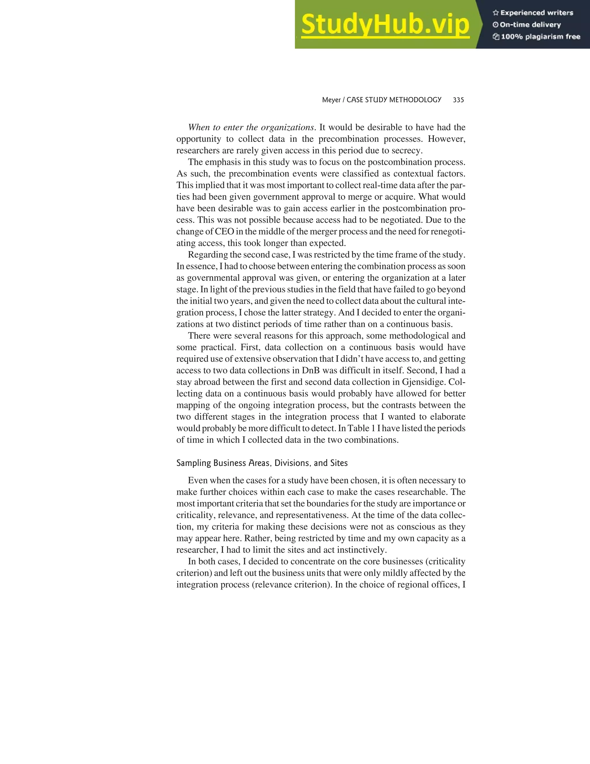 When to enter the organizations. It would be desirable to have had the
opportunity to collect data in the precombination processes. However,
researchers are rarely given access in this period due to secrecy.
The emphasis in this study was to focus on the postcombination process.
As such, the precombination events were classified as contextual factors.
This implied that it was most important to collect real-time data after the par-
ties had been given government approval to merge or acquire. What would
have been desirable was to gain access earlier in the postcombination pro-
cess. This was not possible because access had to be negotiated. Due to the
change of CEO in the middle of the merger process and the need for renegoti-
ating access, this took longer than expected.
Regarding the second case, I was restricted by the time frame of the study.
In essence, I had to choose between entering the combination process as soon
as governmental approval was given, or entering the organization at a later
stage. In light of the previous studies in the field that have failed to go beyond
the initial two years, and given the need to collect data about the cultural inte-
gration process, I chose the latter strategy. And I decided to enter the organi-
zations at two distinct periods of time rather than on a continuous basis.
There were several reasons for this approach, some methodological and
some practical. First, data collection on a continuous basis would have
required use of extensive observation that I didn’t have access to, and getting
access to two data collections in DnB was difficult in itself. Second, I had a
stay abroad between the first and second data collection in Gjensidige. Col-
lecting data on a continuous basis would probably have allowed for better
mapping of the ongoing integration process, but the contrasts between the
two different stages in the integration process that I wanted to elaborate
would probably be more difficult to detect. In Table 1 I have listed the periods
of time in which I collected data in the two combinations.
Sampling Business Areas, Divisions, and Sites
Even when the cases for a study have been chosen, it is often necessary to
make further choices within each case to make the cases researchable. The
most important criteria that set the boundaries for the study are importance or
criticality, relevance, and representativeness. At the time of the data collec-
tion, my criteria for making these decisions were not as conscious as they
may appear here. Rather, being restricted by time and my own capacity as a
researcher, I had to limit the sites and act instinctively.
In both cases, I decided to concentrate on the core businesses (criticality
criterion) and left out the business units that were only mildly affected by the
integration process (relevance criterion). In the choice of regional offices, I
Meyer / CASE STUDY METHODOLOGY 335
 