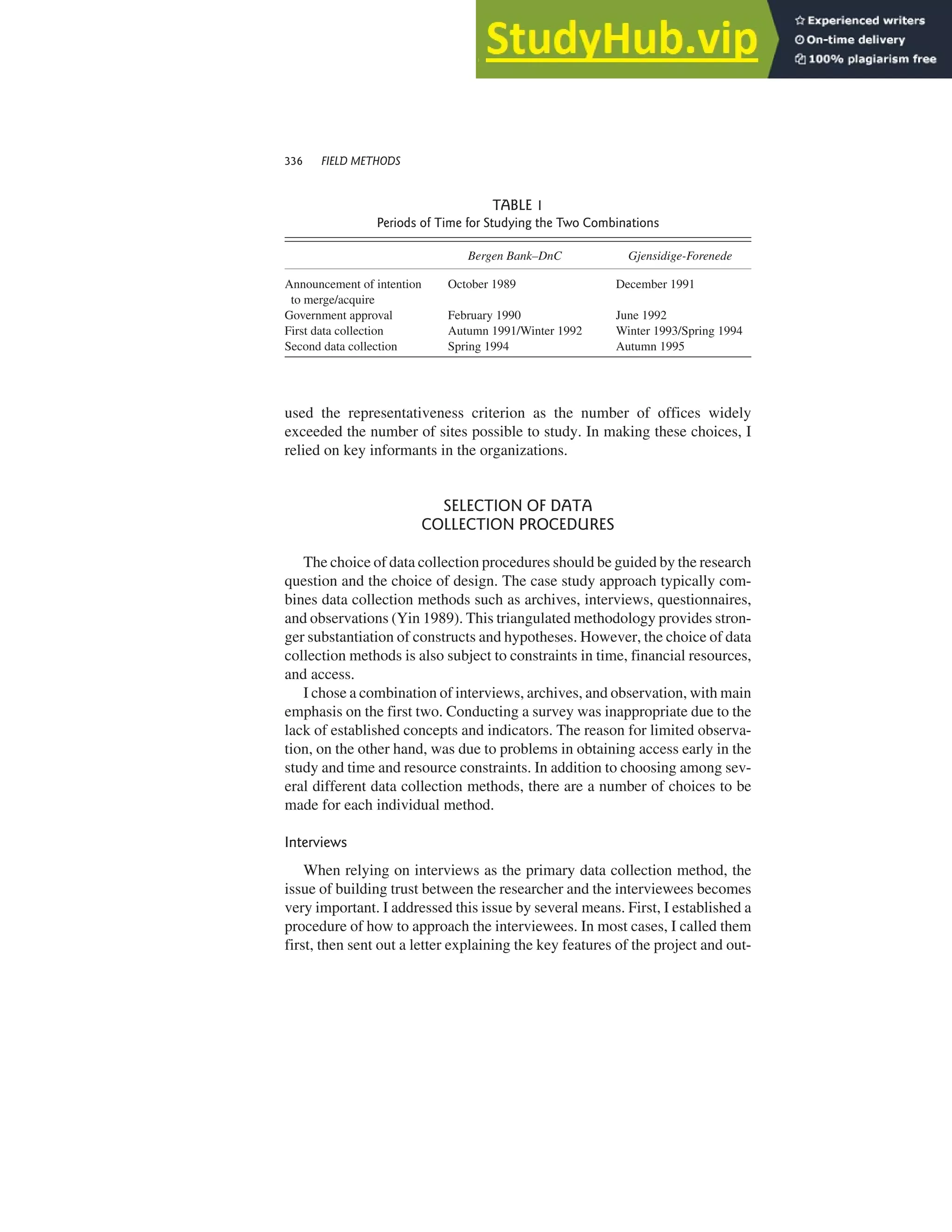 used the representativeness criterion as the number of offices widely
exceeded the number of sites possible to study. In making these choices, I
relied on key informants in the organizations.
SELECTION OF DATA
COLLECTION PROCEDURES
The choice of data collection procedures should be guided by the research
question and the choice of design. The case study approach typically com-
bines data collection methods such as archives, interviews, questionnaires,
and observations (Yin 1989). This triangulated methodology provides stron-
ger substantiation of constructs and hypotheses. However, the choice of data
collection methods is also subject to constraints in time, financial resources,
and access.
I chose a combination of interviews, archives, and observation, with main
emphasis on the first two. Conducting a survey was inappropriate due to the
lack of established concepts and indicators. The reason for limited observa-
tion, on the other hand, was due to problems in obtaining access early in the
study and time and resource constraints. In addition to choosing among sev-
eral different data collection methods, there are a number of choices to be
made for each individual method.
Interviews
When relying on interviews as the primary data collection method, the
issue of building trust between the researcher and the interviewees becomes
very important. I addressed this issue by several means. First, I established a
procedure of how to approach the interviewees. In most cases, I called them
first, then sent out a letter explaining the key features of the project and out-
336 FIELD METHODS
TABLE 1
Periods of Time for Studying the Two Combinations
Bergen Bank–DnC Gjensidige-Forenede
Announcement of intention October 1989 December 1991
to merge/acquire
Government approval February 1990 June 1992
First data collection Autumn 1991/Winter 1992 Winter 1993/Spring 1994
Second data collection Spring 1994 Autumn 1995
 