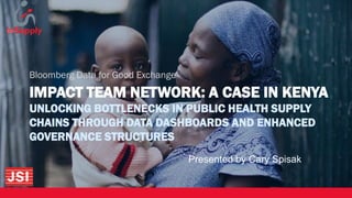 IMPACT TEAM NETWORK: A CASE IN KENYA
UNLOCKING BOTTLENECKS IN PUBLIC HEALTH SUPPLY
CHAINS THROUGH DATA DASHBOARDS AND ENHANCED
GOVERNANCE STRUCTURES
Bloomberg Data for Good Exchange
Presented by Cary Spisak
 