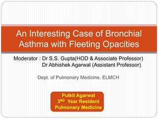 Moderator : Dr S.S. Gupta(HOD & Associate Professor)
Dr Abhishek Agarwal (Assistant Professor)
Dept. of Pulmonary Medicine, ELMCH
Pulkit Agarwal
3RD Year Resident
Pulmonary Medicine
An Interesting Case of Bronchial
Asthma with Fleeting Opacities
 