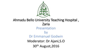 Ahmadu Bello University Teaching Hospital ,
Zaria
Presentation
by
Dr Emmanuel Godwin
Moderator: Dr Ajani,S.O
30th August,2016
 