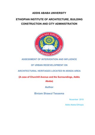 ADDIS ABABA UNIVERSITY
ETHIOPIAN INSTITUTE OF ARCHITECTURE, BUILDING
CONSTRUCTION AND CITY ADMINISTRATION
ASSESSMENT OF INTERVENTION AND INFLUENCE
OF URBAN REDEVELOPMENT ON
ARCHITECTURAL HERITAGES LOCATED IN ARADA AREA
(A case of Churchill Avenue and the Surroundings, Addis
Ababa)
Author
Biniam Shawul Tessema
November 2019
Addis Abeba Ethiopia
 