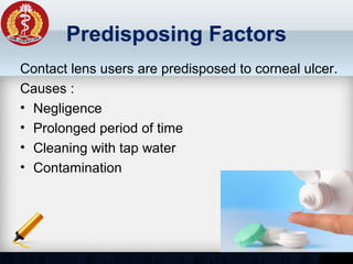 Predisposing Factors
Contact lens users are predisposed to corneal ulcer.
Causes :
• Negligence
• Prolonged period of time
• Cleaning with tap water
• Contamination
 